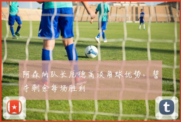 阿森纳队长厄德高谈角球优势，誓夺剩余每场胜利