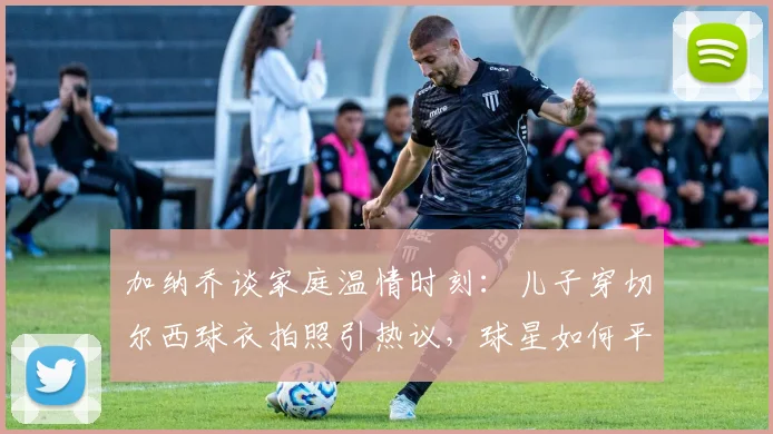 加纳乔谈家庭温情时刻：儿子穿切尔西球衣拍照引热议，球星如何平衡足球与育儿生活