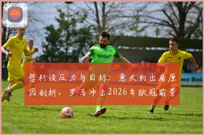 哲科谈压力与目标:意大利出局原因剖析,罗马冲击2026年欧冠前景展望