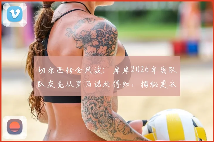 切尔西转会风波：库库2026年离队队友竟从罗马诺处得知，揭秘更衣室消息传播内幕