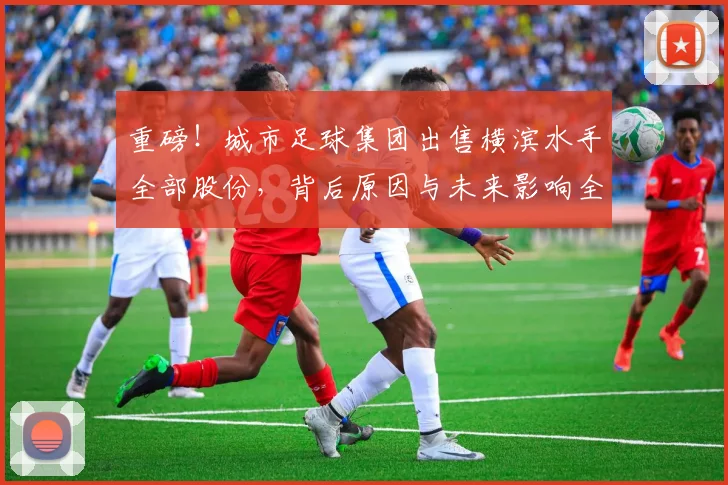 重磅！城市足球集团出售横滨水手全部股份，背后原因与未来影响全解读