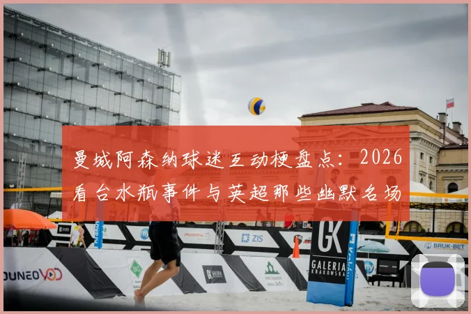 曼城阿森纳球迷互动梗盘点：2026看台水瓶事件与英超那些幽默名场面回顾