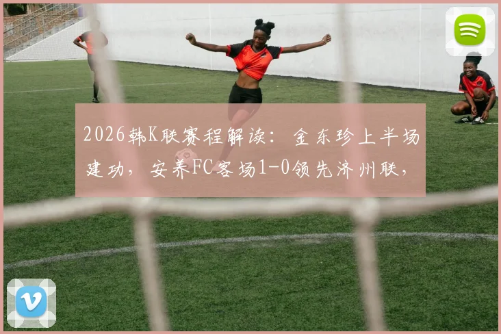 2026韩K联赛程解读:金东珍上半场建功,安养FC客场1-0领先济州联,实时战况与技术统计一览