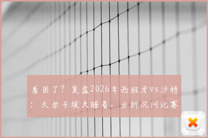 看困了？复盘2026年西班牙vs沙特：久尔卡埃夫睡着，分析沉闷比赛看点和问题