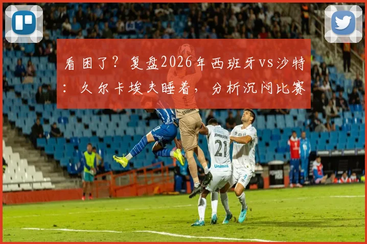 看困了?复盘2026年西班牙vs沙特:久尔卡埃夫睡着,分析沉闷比赛看点和问题