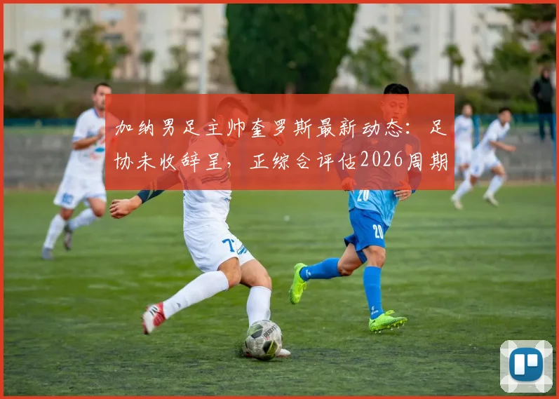 加纳男足主帅奎罗斯最新动态：足协未收辞呈，正综合评估2026周期续约条件