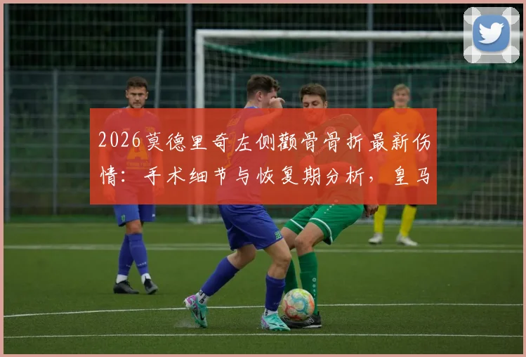 2026莫德里奇左侧颧骨骨折最新伤情:手术细节与恢复期分析,皇马中场核心受影响几何