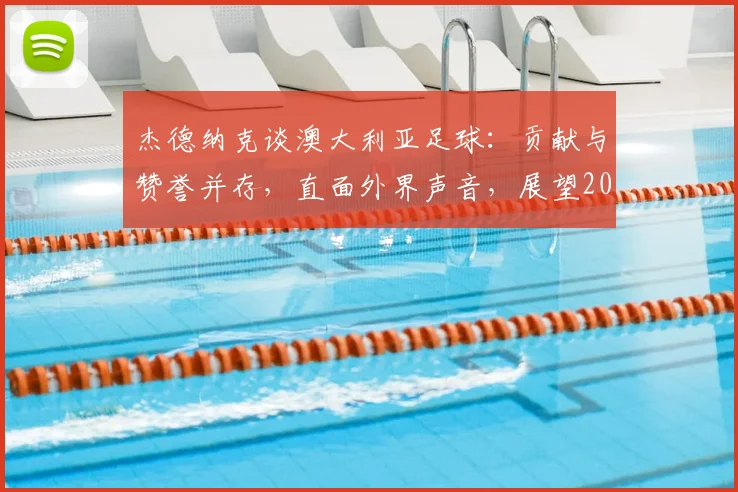杰德纳克谈澳大利亚足球:贡献与赞誉并存,直面外界声音,展望2026世界杯征程
