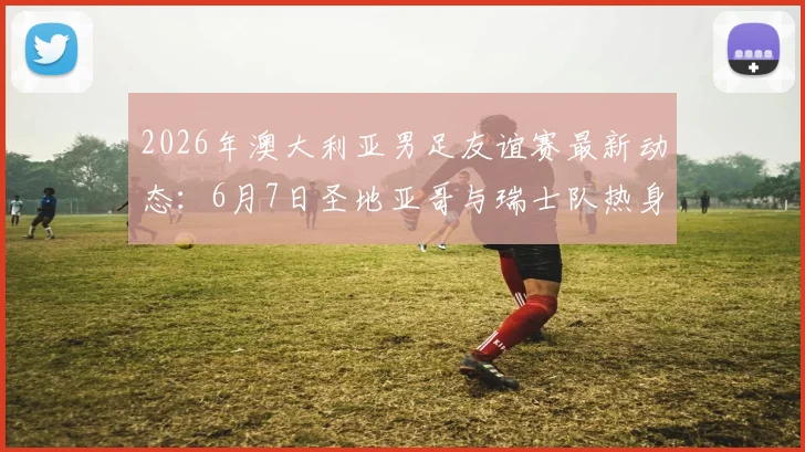 2026年澳大利亚男足友谊赛最新动态：6月7日圣地亚哥与瑞士队热身，赛前分析与看点前瞻