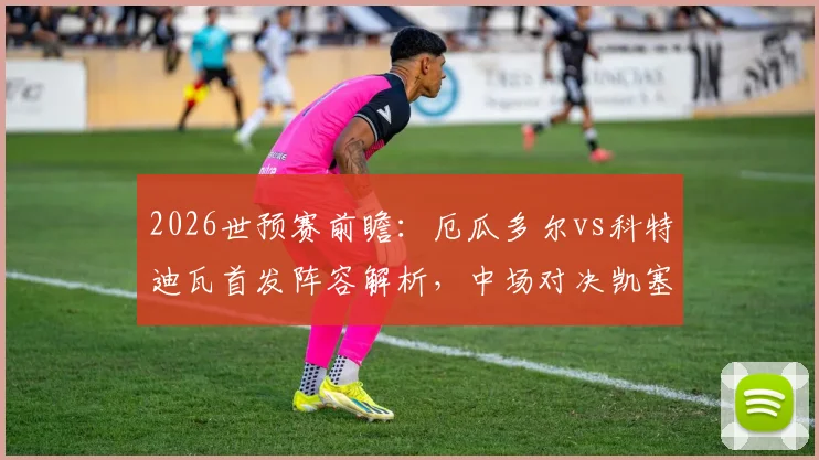 2026世预赛前瞻：厄瓜多尔vs科特迪瓦首发阵容解析，中场对决凯塞多能否限制杨·迪奥曼德？