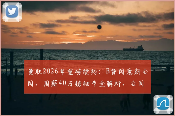 曼联2026年重磅续约：B费同意新合同，周薪40万镑细节全解析，合同年限引关注