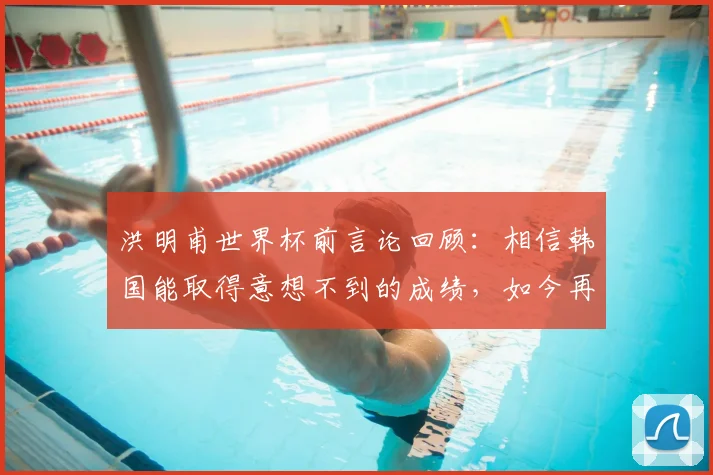 洪明甫世界杯前言论回顾：相信韩国能取得意想不到的成绩，如今再看是否应验？深度剖析韩国队真实表现