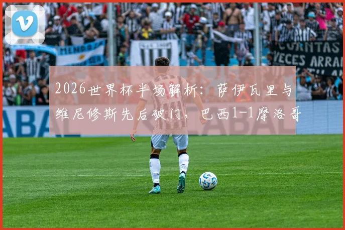 2026世界杯半场解析:萨伊瓦里与维尼修斯先后破门,巴西1-1摩洛哥战况回顾与比赛集锦