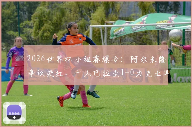 2026世界杯小组赛爆冷：阿尔米隆争议染红，十人巴拉圭1-0力克土耳其，扼杀对手出线希望完整复盘