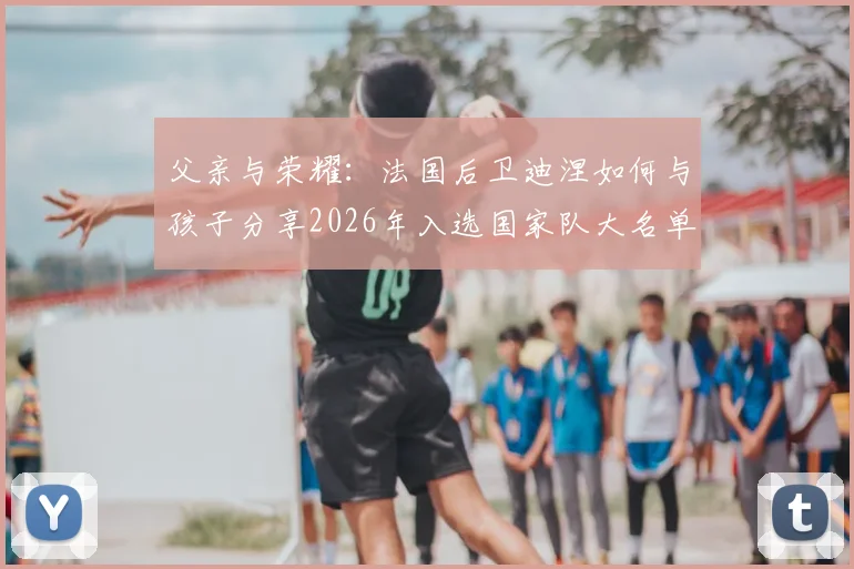 父亲与荣耀：法国后卫迪涅如何与孩子分享2026年入选国家队大名单的喜悦瞬间