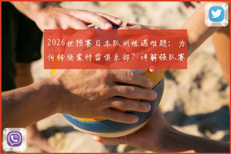 2026世预赛日本队训练遇难题：为何转场蒙特雷俱乐部？详解强队赛前适应性训练重要性