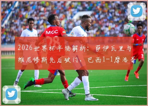 2026世界杯半场解析：萨伊瓦里与维尼修斯先后破门，巴西1-1摩洛哥战况回顾与比赛集锦