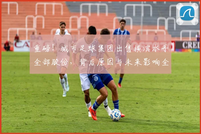 重磅!城市足球集团出售横滨水手全部股份,背后原因与未来影响全解读