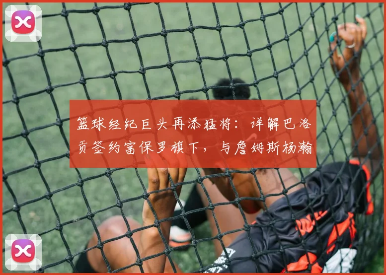 篮球经纪巨头再添猛将：详解巴洛贡签约富保罗旗下，与詹姆斯杨瀚森同门的意义与前景分析