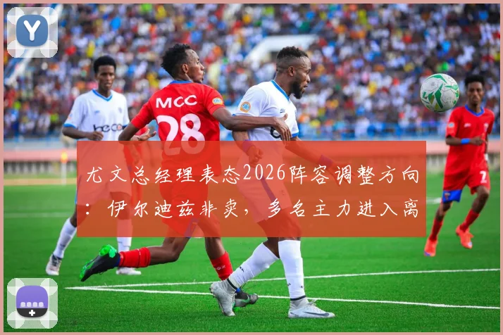 尤文总经理表态2026阵容调整方向：伊尔迪兹非卖，多名主力进入离队名单，附清洗球员预测分析
