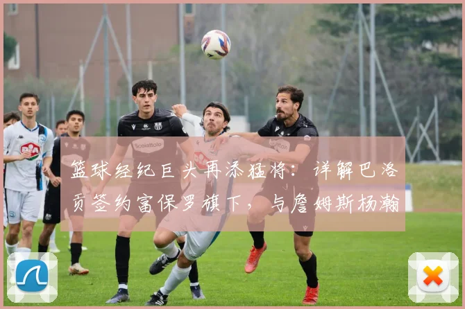 篮球经纪巨头再添猛将：详解巴洛贡签约富保罗旗下，与詹姆斯杨瀚森同门的意义与前景分析