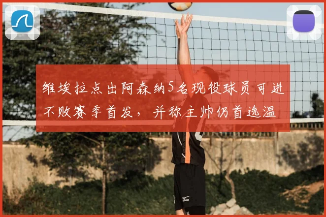 维埃拉点出阿森纳5名现役球员可进不败赛季首发,并称主帅仍首选温格,2026年阵容差距在哪?