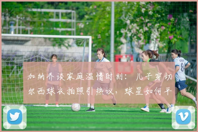 加纳乔谈家庭温情时刻：儿子穿切尔西球衣拍照引热议，球星如何平衡足球与育儿生活