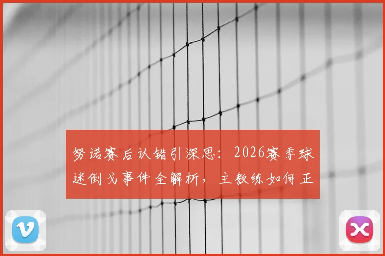 努诺赛后认错引深思：2026赛季球迷倒戈事件全解析，主教练如何正确回应球队危机