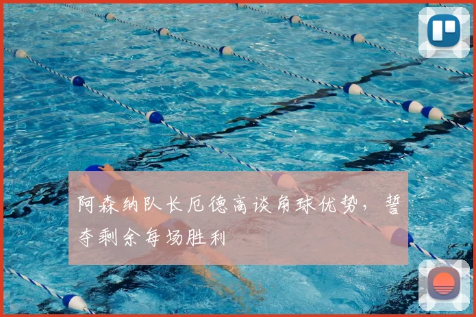 阿森纳队长厄德高谈角球优势,誓夺剩余每场胜利
