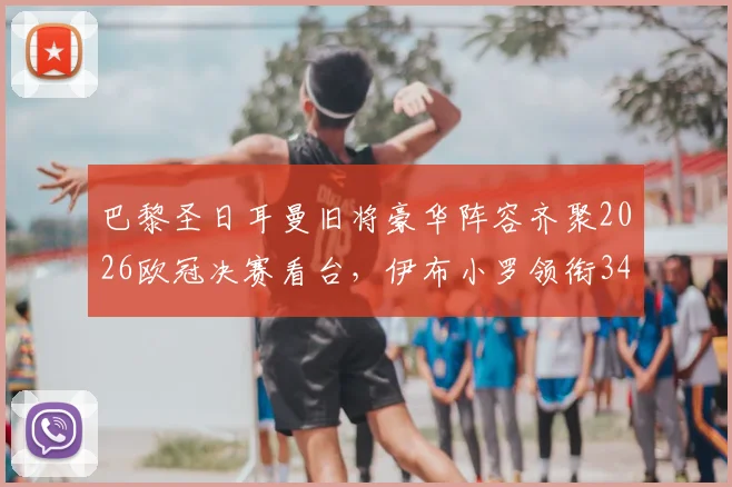 巴黎圣日耳曼旧将豪华阵容齐聚2026欧冠决赛看台，伊布小罗领衔34名传奇球星现场助威