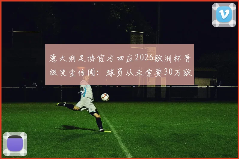 意大利足协官方回应2026欧洲杯晋级奖金传闻：球员从未索要30万欧，足协披露奖金发放真实流程
