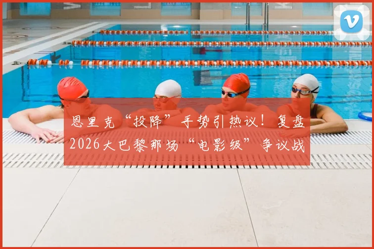 恩里克“投降”手势引热议！复盘2026大巴黎那场“电影级”争议战，教练赛后坦言真没招了