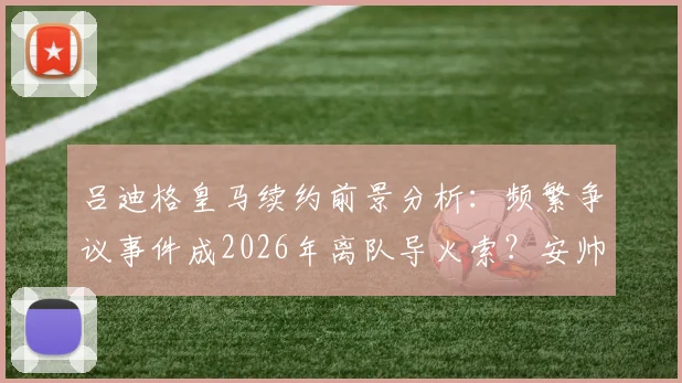 吕迪格皇马续约前景分析:频繁争议事件成2026年离队导火索?安帅如何定夺后防未来