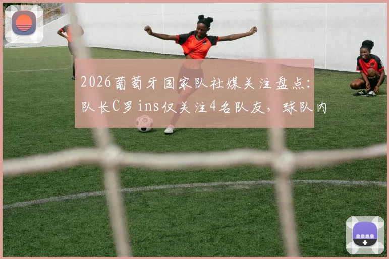 2026葡萄牙国家队社媒关注盘点：队长C罗ins仅关注4名队友，球队内部互动关系真实数据披露