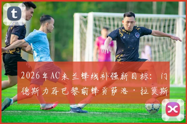 2026年AC米兰锋线补强新目标:门德斯力荐巴黎前锋贡萨洛·拉莫斯,3000万欧转会费成关键