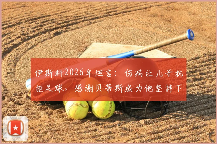 伊斯科2026年坦言：伤病让儿子抗拒足球，感谢贝蒂斯成为他坚持下去的唯一理由