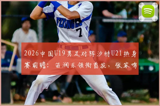 2026中国U19男足对阵沙特U21热身赛前瞻：苗润东领衔首发，张家鸣关键角色解读，附双方战术阵容深度分析