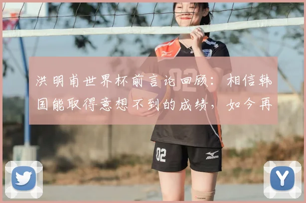 洪明甫世界杯前言论回顾:相信韩国能取得意想不到的成绩,如今再看是否应验?深度剖析韩国队真实表现