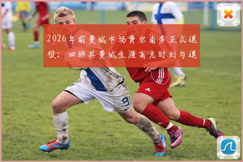 2026年前曼城中场费尔南多正式退役:回顾其曼城生涯高光时刻与退役原因解析