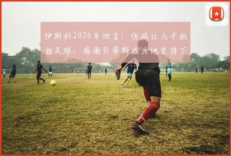 伊斯科2026年坦言：伤病让儿子抗拒足球，感谢贝蒂斯成为他坚持下去的唯一理由