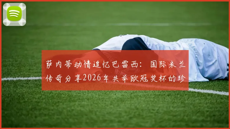 萨内蒂动情追忆巴雷西：国际米兰传奇分享2026年共举欧冠奖杯的珍贵合影与往事