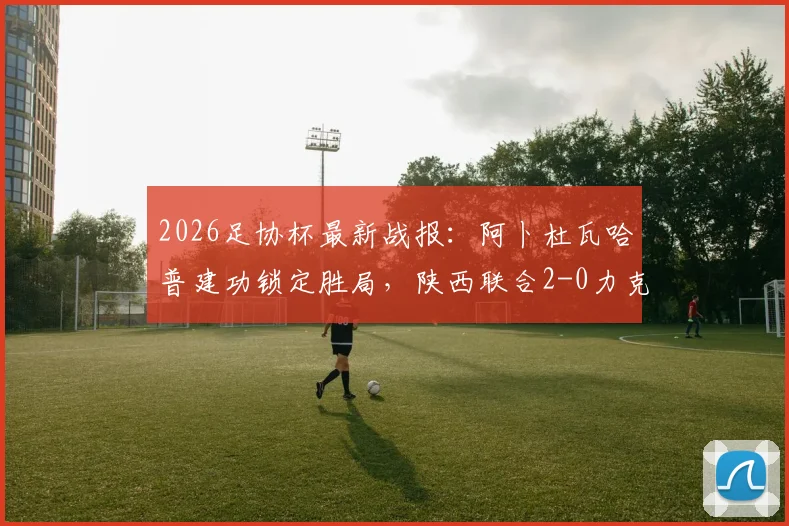 2026足协杯最新战报：阿卜杜瓦哈普建功锁定胜局，陕西联合2-0力克深圳青年人，晋级前景分析