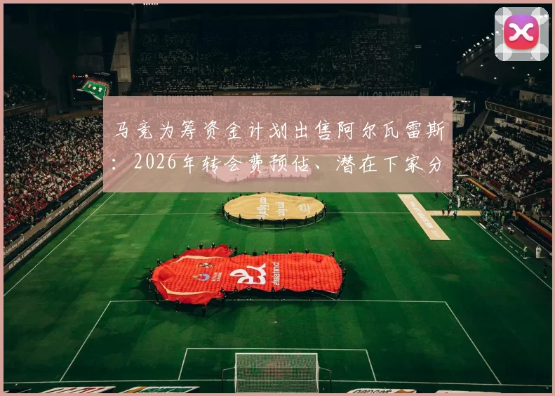 马竞为筹资金计划出售阿尔瓦雷斯：2026年转会费预估、潜在下家分析与球员离队原因深度解读