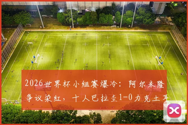 2026世界杯小组赛爆冷：阿尔米隆争议染红，十人巴拉圭1-0力克土耳其，扼杀对手出线希望完整复盘