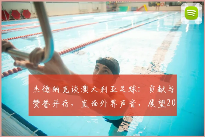 杰德纳克谈澳大利亚足球：贡献与赞誉并存，直面外界声音，展望2026世界杯征程