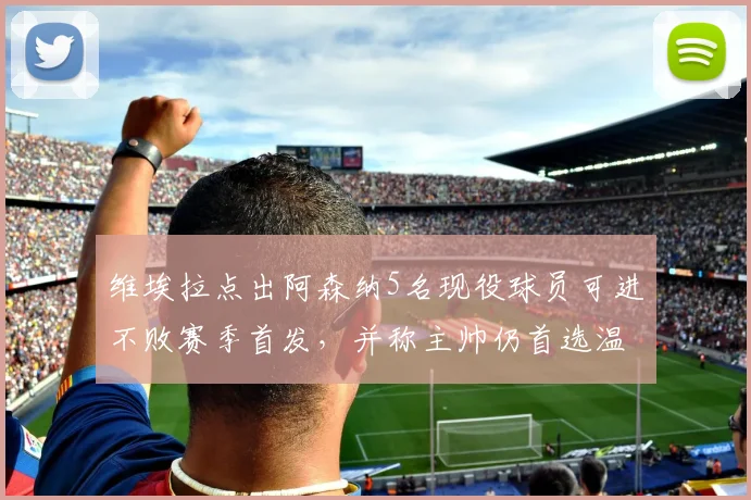 维埃拉点出阿森纳5名现役球员可进不败赛季首发，并称主帅仍首选温格，2026年阵容差距在哪？