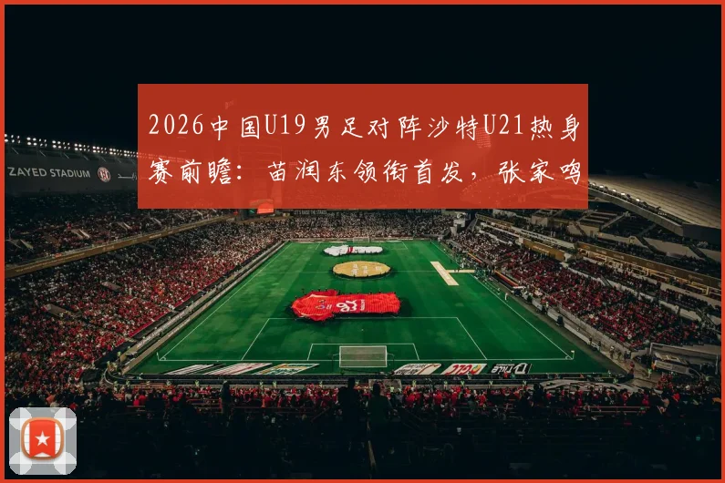 2026中国U19男足对阵沙特U21热身赛前瞻:苗润东领衔首发,张家鸣关键角色解读,附双方战术阵容深度分析