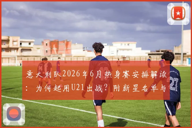 意大利队2026年6月热身赛安排解读:为何起用U21出战?附新星名单与对手分析