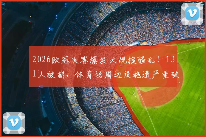 2026欧冠决赛爆发大规模骚乱!131人被捕,体育场周边设施遭严重破坏,安全警钟再次敲响