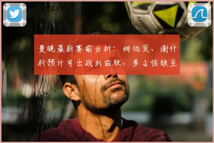 曼晚最新赛前分析：姆伯莫、谢什科预计可出战利兹联，多古伤缺至2026年5月详情解读